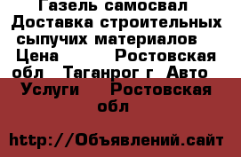 Газель-самосвал. Доставка строительных сыпучих материалов. › Цена ­ 500 - Ростовская обл., Таганрог г. Авто » Услуги   . Ростовская обл.